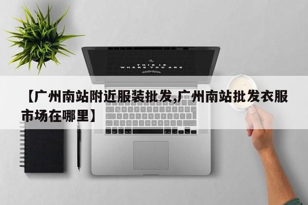 【广州南站附近服装批发,广州南站批发衣服市场在哪里】