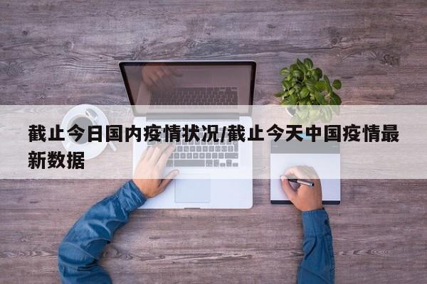 截止今日国内疫情状况/截止今天中国疫情最新数据